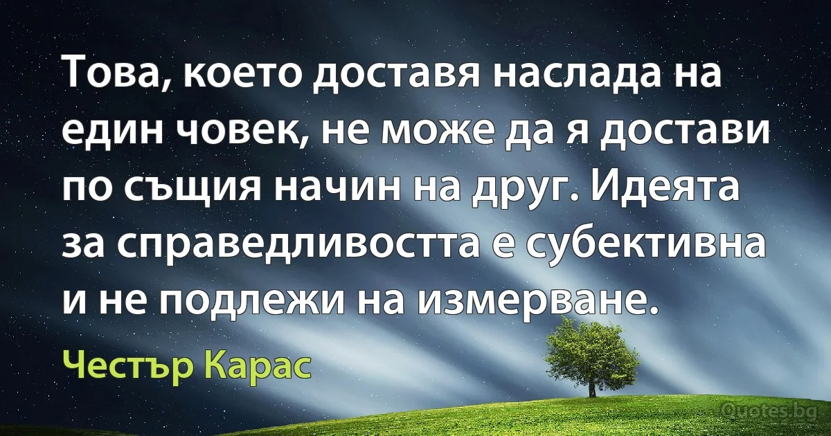 Това, което доставя наслада на един човек, не може да я достави по същия начин на друг. Идеята за справедливостта е субективна и не подлежи на измерване. (Честър Карас)