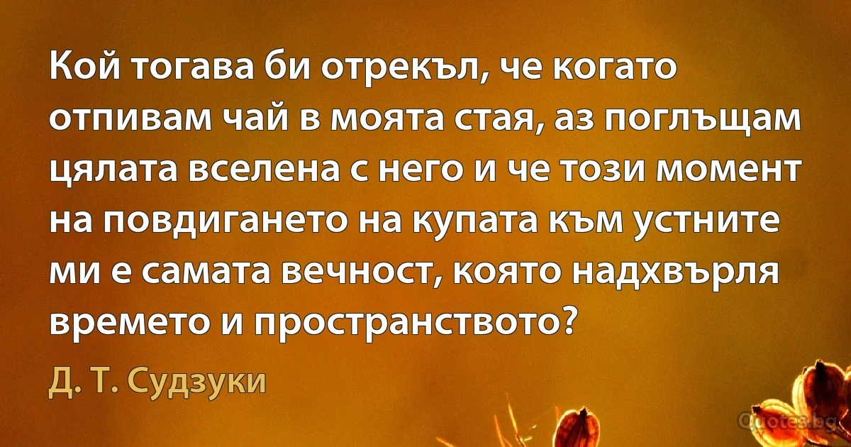 Кой тогава би отрекъл, че когато отпивам чай в моята стая, аз поглъщам цялата вселена с него и че този момент на повдигането на купата към устните ми е самата вечност, която надхвърля времето и пространството? (Д. Т. Судзуки)