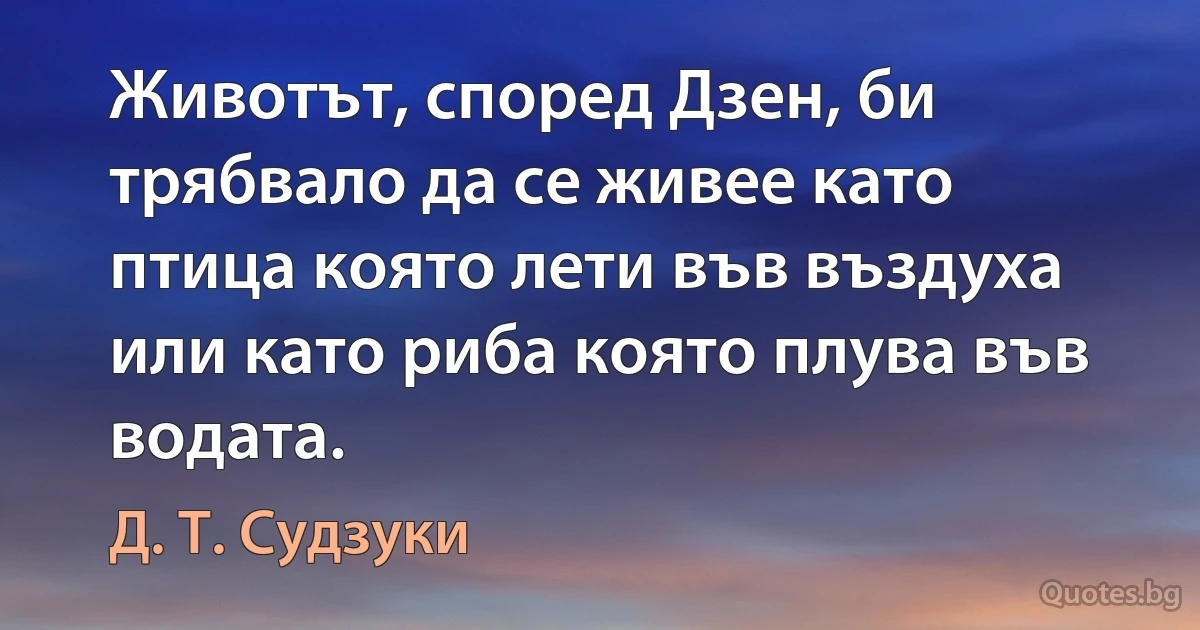 Животът, според Дзен, би трябвало да се живее като птица която лети във въздуха или като риба която плува във водата. (Д. Т. Судзуки)