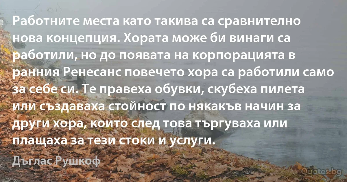 Работните места като такива са сравнително нова концепция. Хората може би винаги са работили, но до появата на корпорацията в ранния Ренесанс повечето хора са работили само за себе си. Те правеха обувки, скубеха пилета или създаваха стойност по някакъв начин за други хора, които след това търгуваха или плащаха за тези стоки и услуги. (Дъглас Рушкоф)