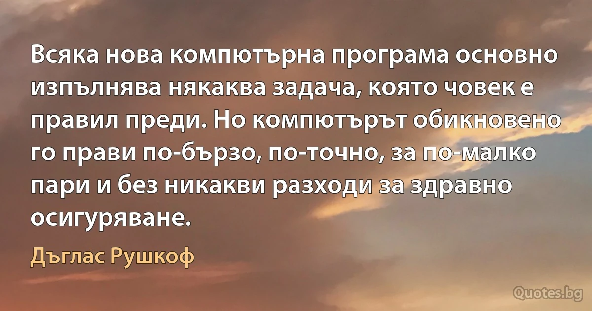 Всяка нова компютърна програма основно изпълнява някаква задача, която човек е правил преди. Но компютърът обикновено го прави по-бързо, по-точно, за по-малко пари и без никакви разходи за здравно осигуряване. (Дъглас Рушкоф)