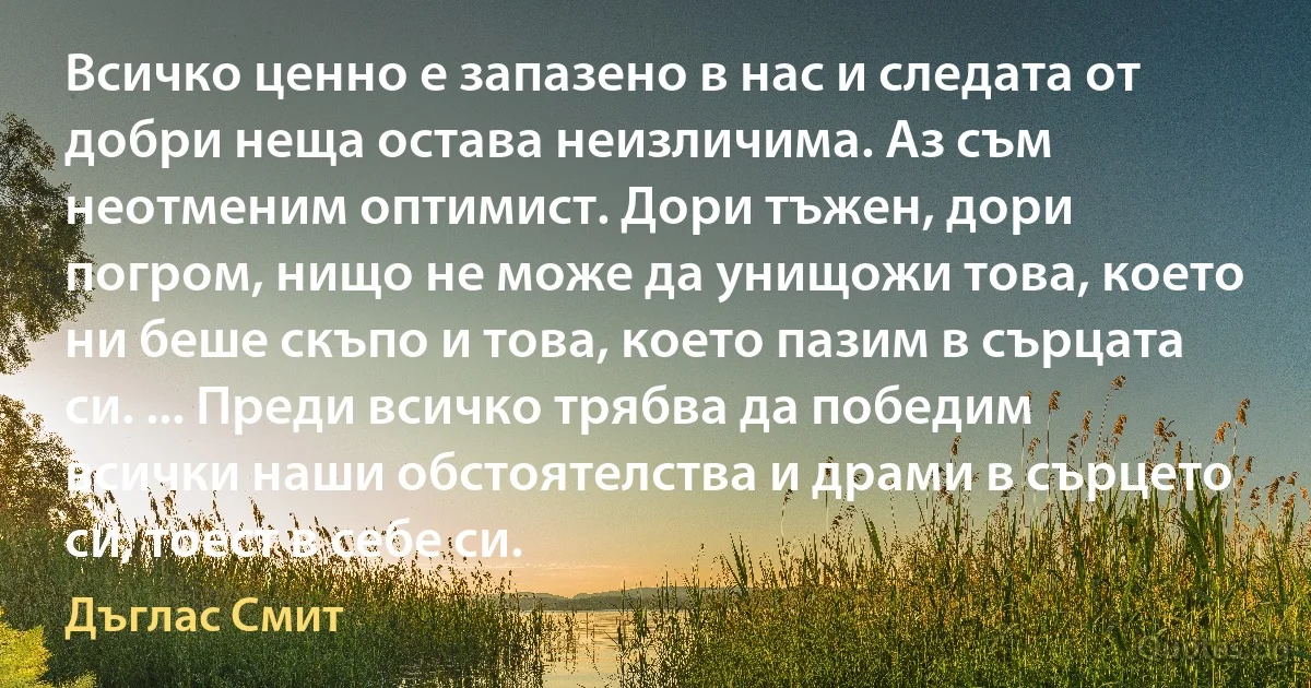 Всичко ценно е запазено в нас и следата от добри неща остава неизличима. Аз съм неотменим оптимист. Дори тъжен, дори погром, нищо не може да унищожи това, което ни беше скъпо и това, което пазим в сърцата си. ... Преди всичко трябва да победим всички наши обстоятелства и драми в сърцето си, тоест в себе си. (Дъглас Смит)