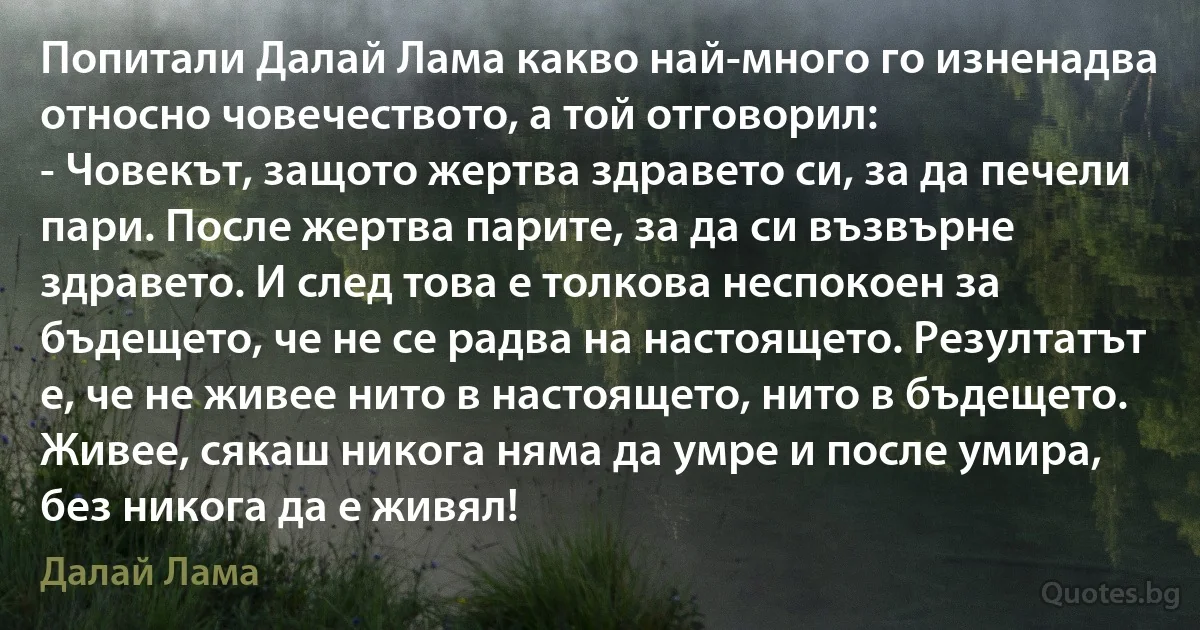 Попитали Далай Лама какво най-много го изненадва относно човечеството, а той отговорил:
- Човекът, защото жертва здравето си, за да печели пари. После жертва парите, за да си възвърне здравето. И след това е толкова неспокоен за бъдещето, че не се радва на настоящето. Резултатът е, че не живее нито в настоящето, нито в бъдещето. Живее, сякаш никога няма да умре и после умира, без никога да е живял! (Далай Лама)