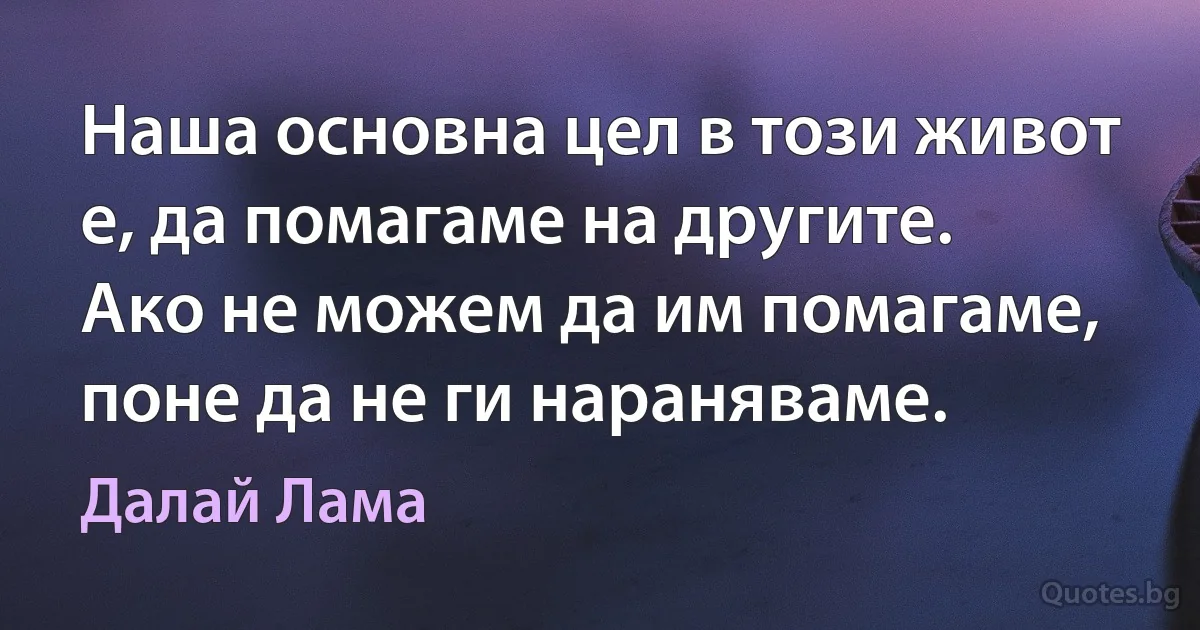 Наша основна цел в този живот е, да помагаме на другите. Ако не можем да им помагаме, поне да не ги нараняваме. (Далай Лама)