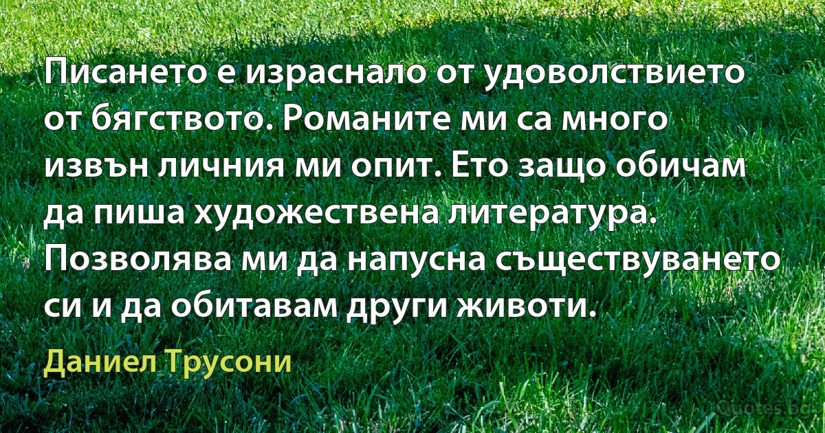 Писането е израснало от удоволствието от бягството. Романите ми са много извън личния ми опит. Ето защо обичам да пиша художествена литература. Позволява ми да напусна съществуването си и да обитавам други животи. (Даниел Трусони)