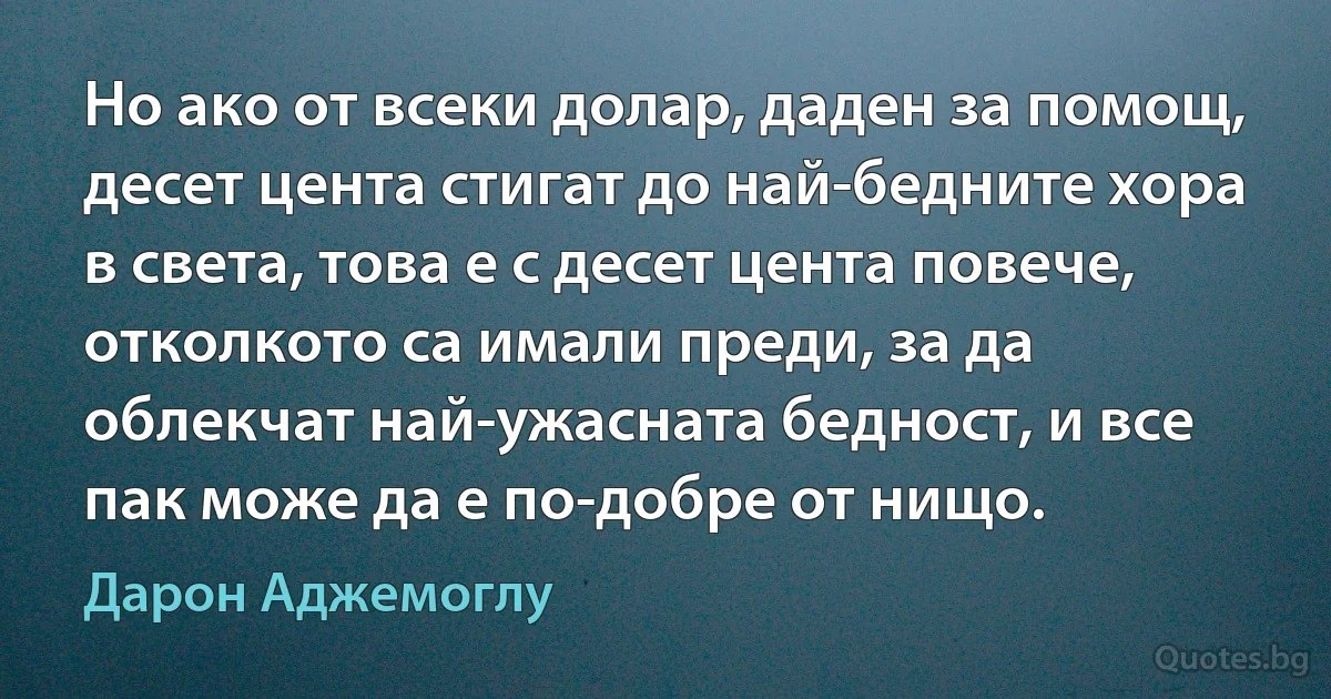 Но ако от всеки долар, даден за помощ, десет цента стигат до най-бедните хора в света, това е с десет цента повече, отколкото са имали преди, за да облекчат най-ужасната бедност, и все пак може да е по-добре от нищо. (Дарон Аджемоглу)