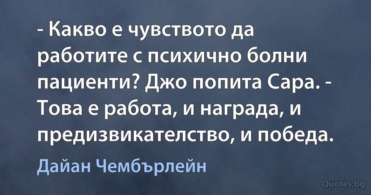 - Какво е чувството да работите с психично болни пациенти? Джо попита Сара. - Това е работа, и награда, и предизвикателство, и победа. (Дайан Чембърлейн)