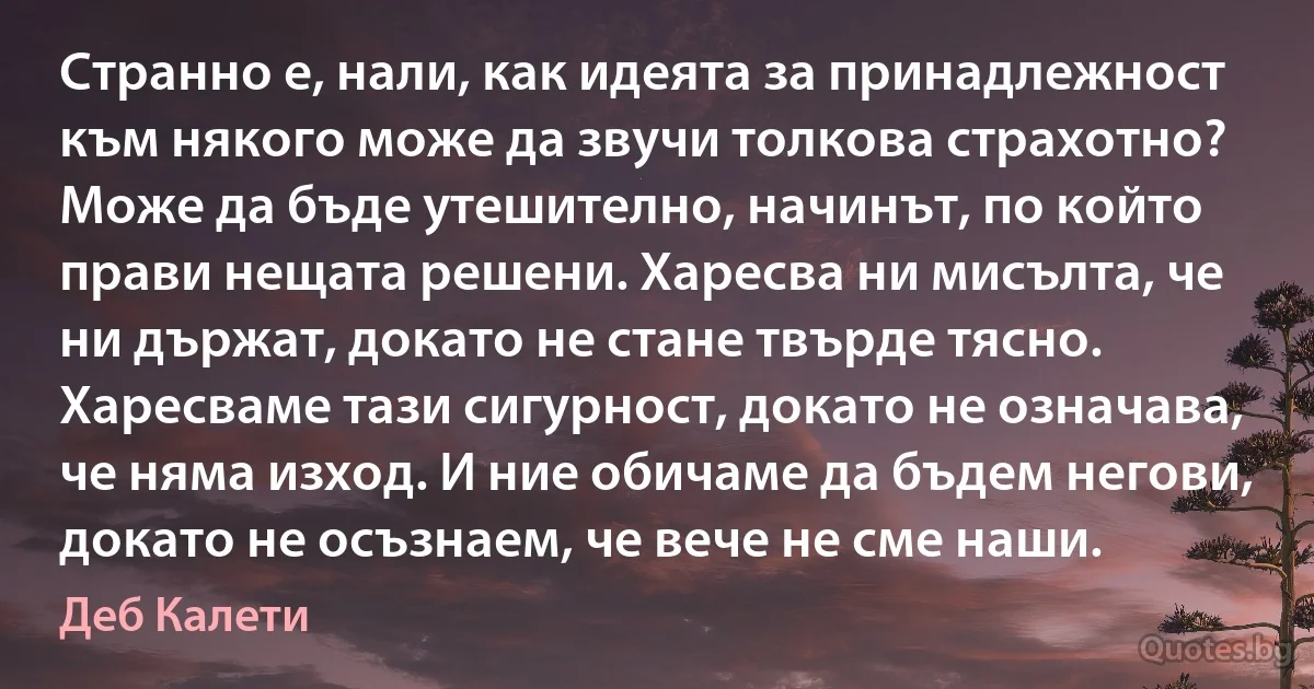 Странно е, нали, как идеята за принадлежност към някого може да звучи толкова страхотно? Може да бъде утешително, начинът, по който прави нещата решени. Харесва ни мисълта, че ни държат, докато не стане твърде тясно. Харесваме тази сигурност, докато не означава, че няма изход. И ние обичаме да бъдем негови, докато не осъзнаем, че вече не сме наши. (Деб Калети)