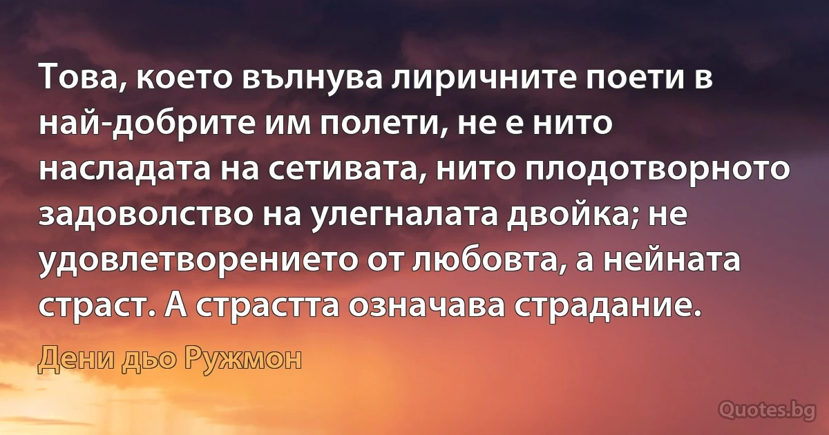 Това, което вълнува лиричните поети в най-добрите им полети, не е нито насладата на сетивата, нито плодотворното задоволство на улегналата двойка; не удовлетворението от любовта, а нейната страст. А страстта означава страдание. (Дени дьо Ружмон)