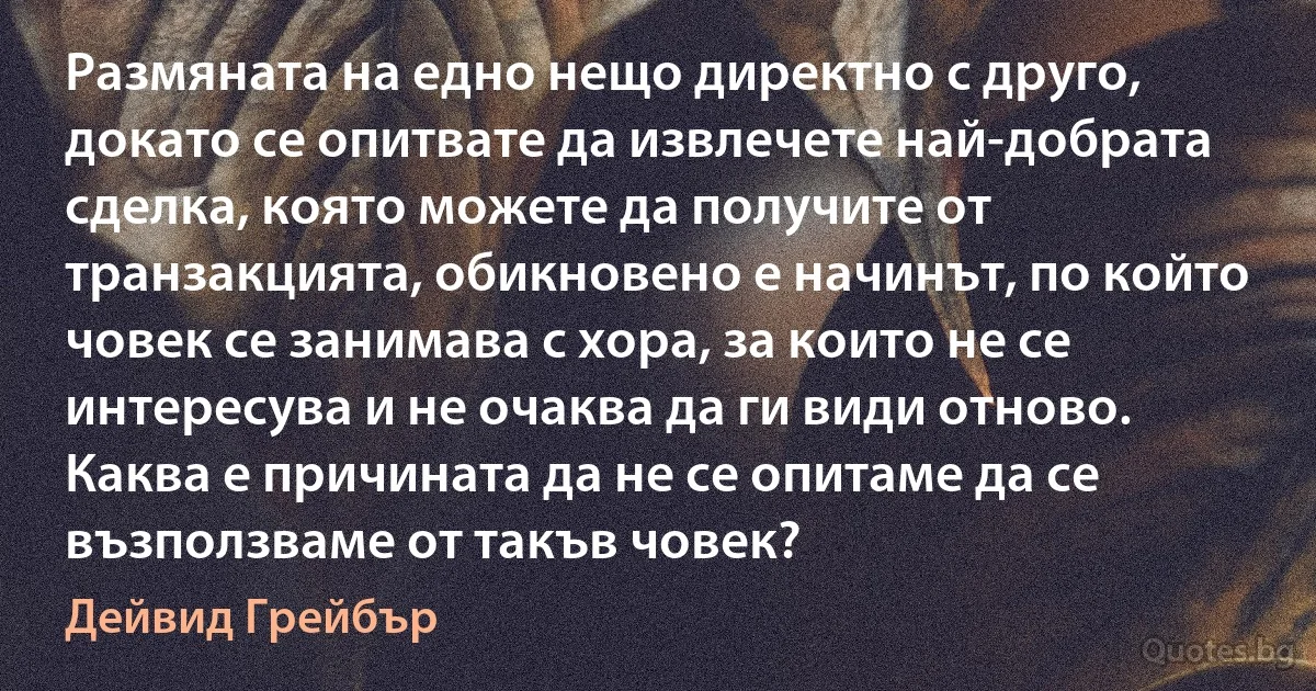 Размяната на едно нещо директно с друго, докато се опитвате да извлечете най-добрата сделка, която можете да получите от транзакцията, обикновено е начинът, по който човек се занимава с хора, за които не се интересува и не очаква да ги види отново. Каква е причината да не се опитаме да се възползваме от такъв човек? (Дейвид Грейбър)