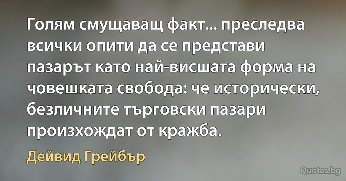 Голям смущаващ факт... преследва всички опити да се представи пазарът като най-висшата форма на човешката свобода: че исторически, безличните търговски пазари произхождат от кражба. (Дейвид Грейбър)