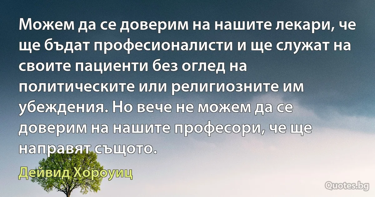 Можем да се доверим на нашите лекари, че ще бъдат професионалисти и ще служат на своите пациенти без оглед на политическите или религиозните им убеждения. Но вече не можем да се доверим на нашите професори, че ще направят същото. (Дейвид Хороуиц)