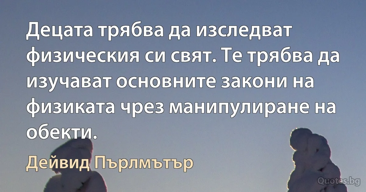 Децата трябва да изследват физическия си свят. Те трябва да изучават основните закони на физиката чрез манипулиране на обекти. (Дейвид Пърлмътър)