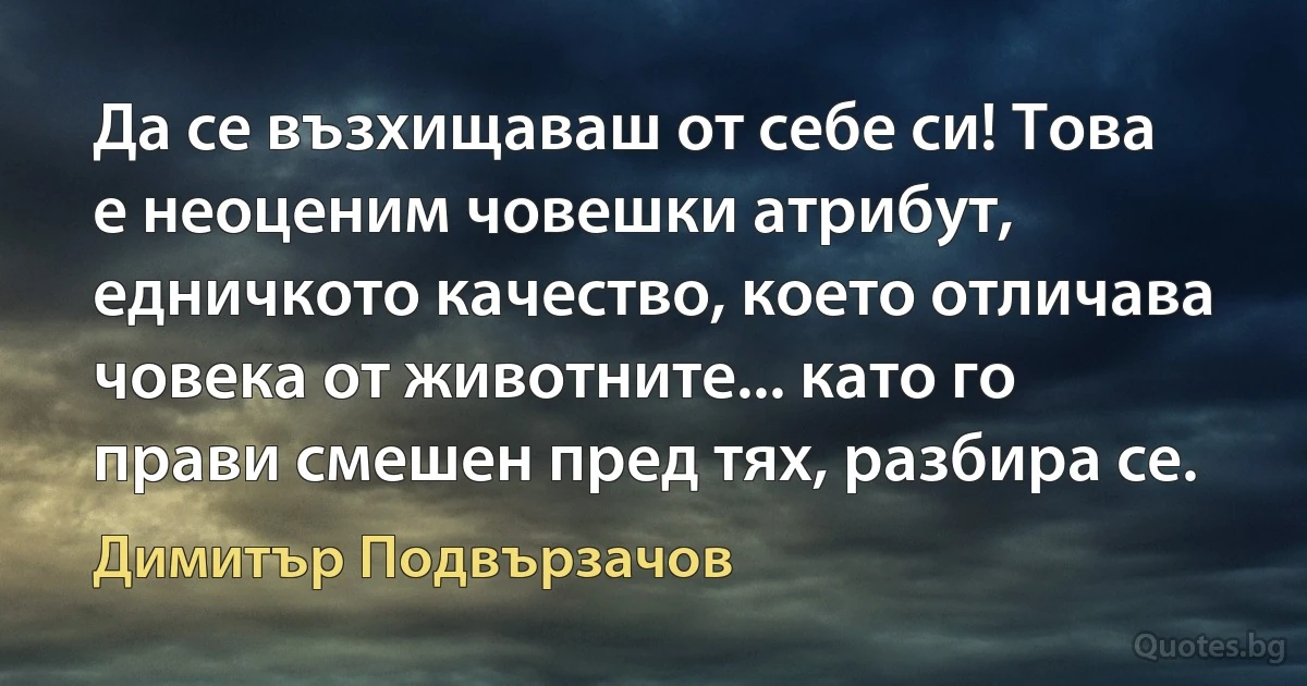 Да се възхищаваш от себе си! Това е неоценим човешки атрибут, едничкото качество, което отличава човека от животните... като го прави смешен пред тях, разбира се. (Димитър Подвързачов)