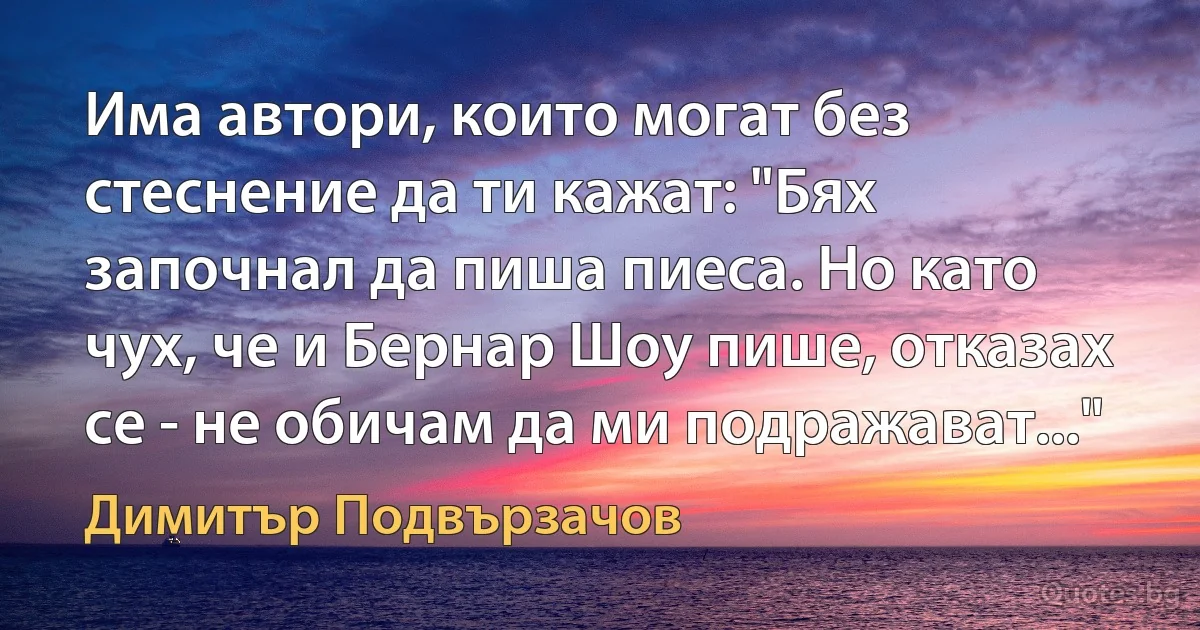 Има автори, които могат без стеснение да ти кажат: "Бях започнал да пиша пиеса. Но като чух, че и Бернар Шоу пише, отказах се - не обичам да ми подражават..." (Димитър Подвързачов)