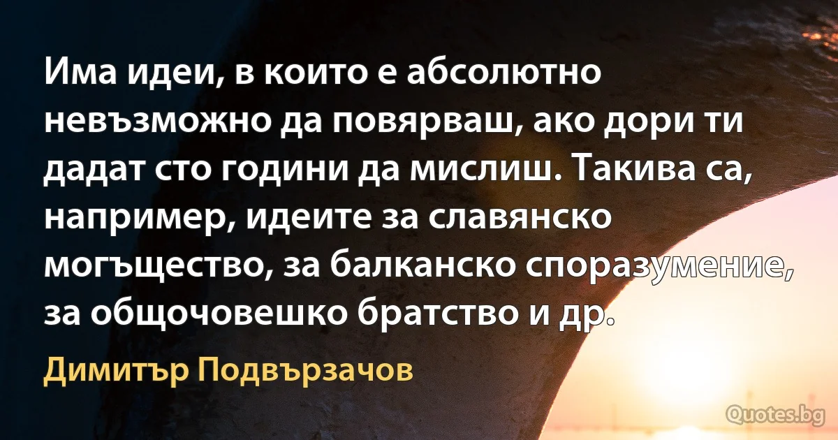 Има идеи, в които е абсолютно невъзможно да повярваш, ако дори ти дадат сто години да мислиш. Такива са, например, идеите за славянско могъщество, за балканско споразумение, за общочовешко братство и др. (Димитър Подвързачов)