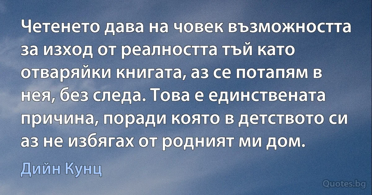 Четенето дава на човек възможността за изход от реалността тъй като отваряйки книгата, аз се потапям в нея, без следа. Това е единствената причина, поради която в детството си аз не избягах от родният ми дом. (Дийн Кунц)