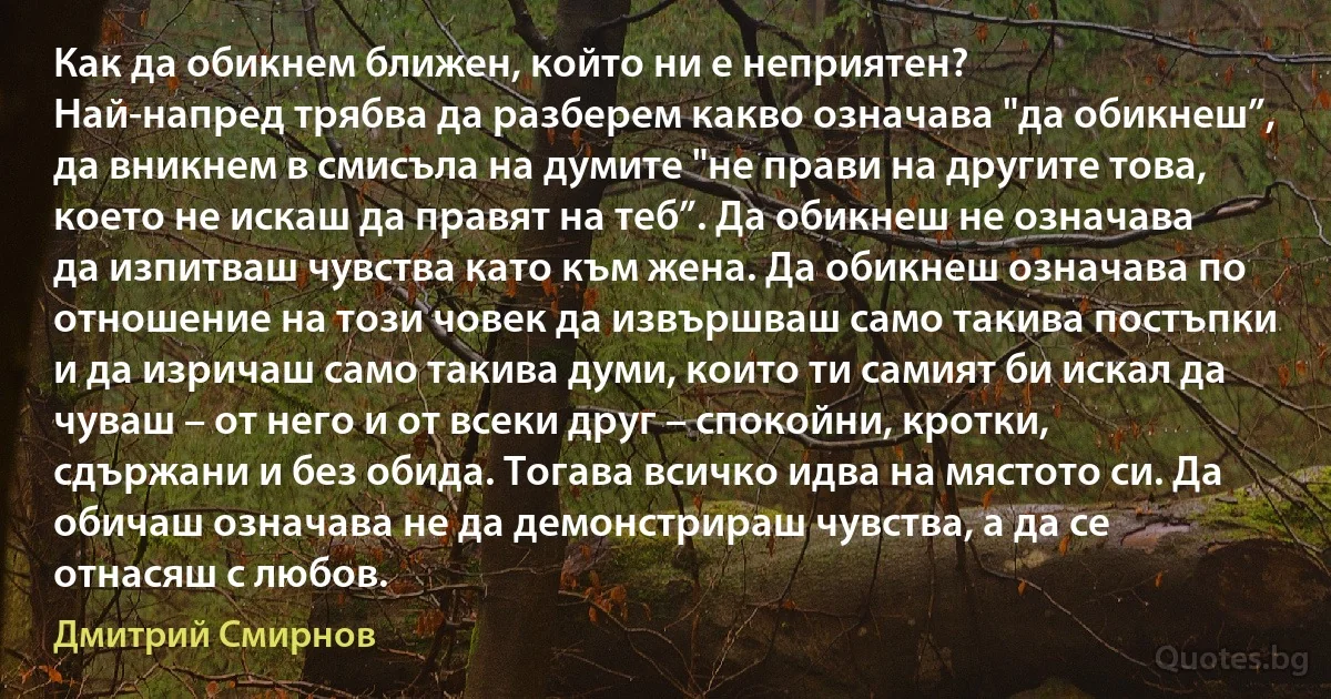 Как да обикнем ближен, който ни е неприятен?
Най-напред трябва да разберем какво означава "да обикнеш”, да вникнем в смисъла на думите "не прави на другите това, което не искаш да правят на теб”. Да обикнеш не означава да изпитваш чувства като към жена. Да обикнеш означава по отношение на този човек да извършваш само такива постъпки и да изричаш само такива думи, които ти самият би искал да чуваш – от него и от всеки друг – спокойни, кротки, сдържани и без обида. Тогава всичко идва на мястото си. Да обичаш означава не да демонстрираш чувства, а да се отнасяш с любов. (Дмитрий Смирнов)