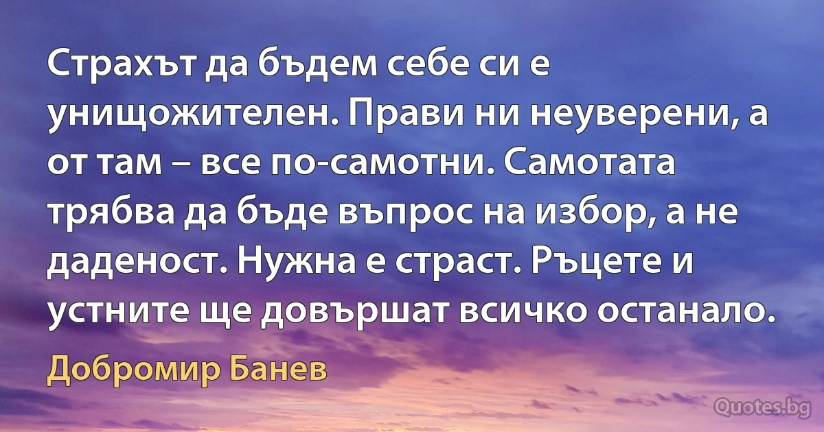 Страхът да бъдем себе си е унищожителен. Прави ни неуверени, а от там – все по-самотни. Самотата трябва да бъде въпрос на избор, а не даденост. Нужна е страст. Ръцете и устните ще довършат всичко останало. (Добромир Банев)