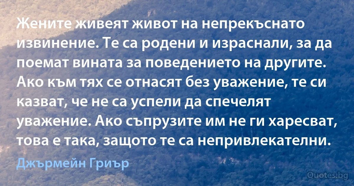 Жените живеят живот на непрекъснато извинение. Те са родени и израснали, за да поемат вината за поведението на другите. Ако към тях се отнасят без уважение, те си казват, че не са успели да спечелят уважение. Ако съпрузите им не ги харесват, това е така, защото те са непривлекателни. (Джърмейн Гриър)