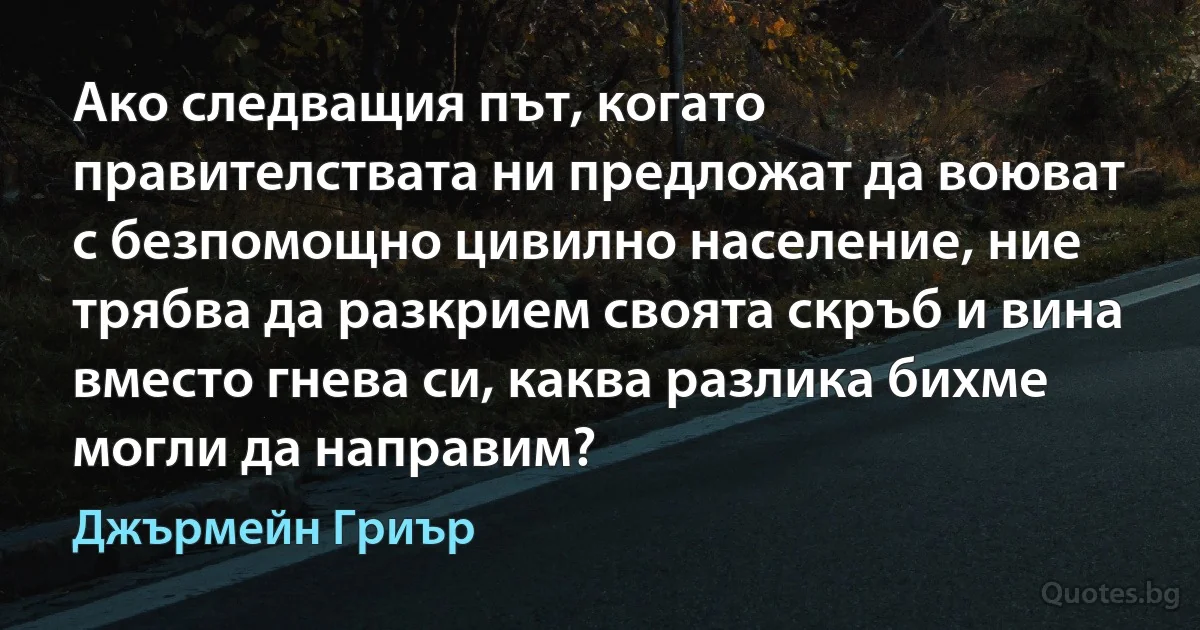 Ако следващия път, когато правителствата ни предложат да воюват с безпомощно цивилно население, ние трябва да разкрием своята скръб и вина вместо гнева си, каква разлика бихме могли да направим? (Джърмейн Гриър)