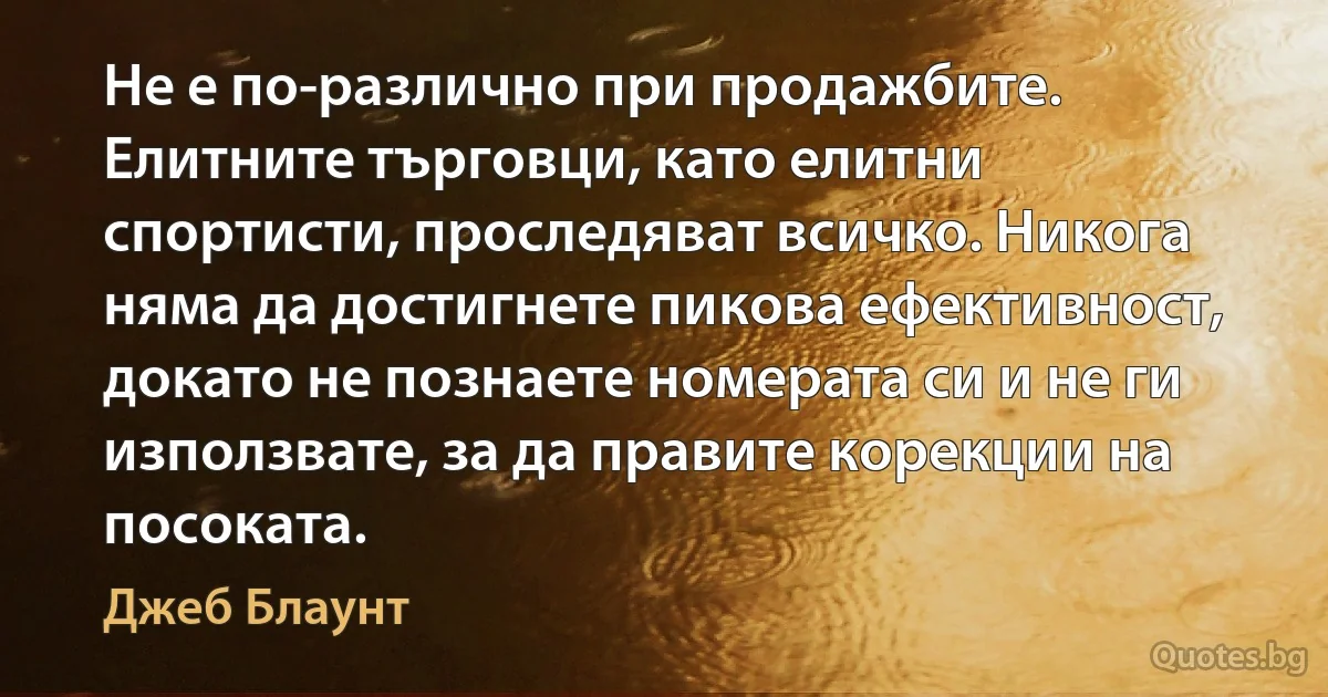 Не е по-различно при продажбите. Елитните търговци, като елитни спортисти, проследяват всичко. Никога няма да достигнете пикова ефективност, докато не познаете номерата си и не ги използвате, за да правите корекции на посоката. (Джеб Блаунт)