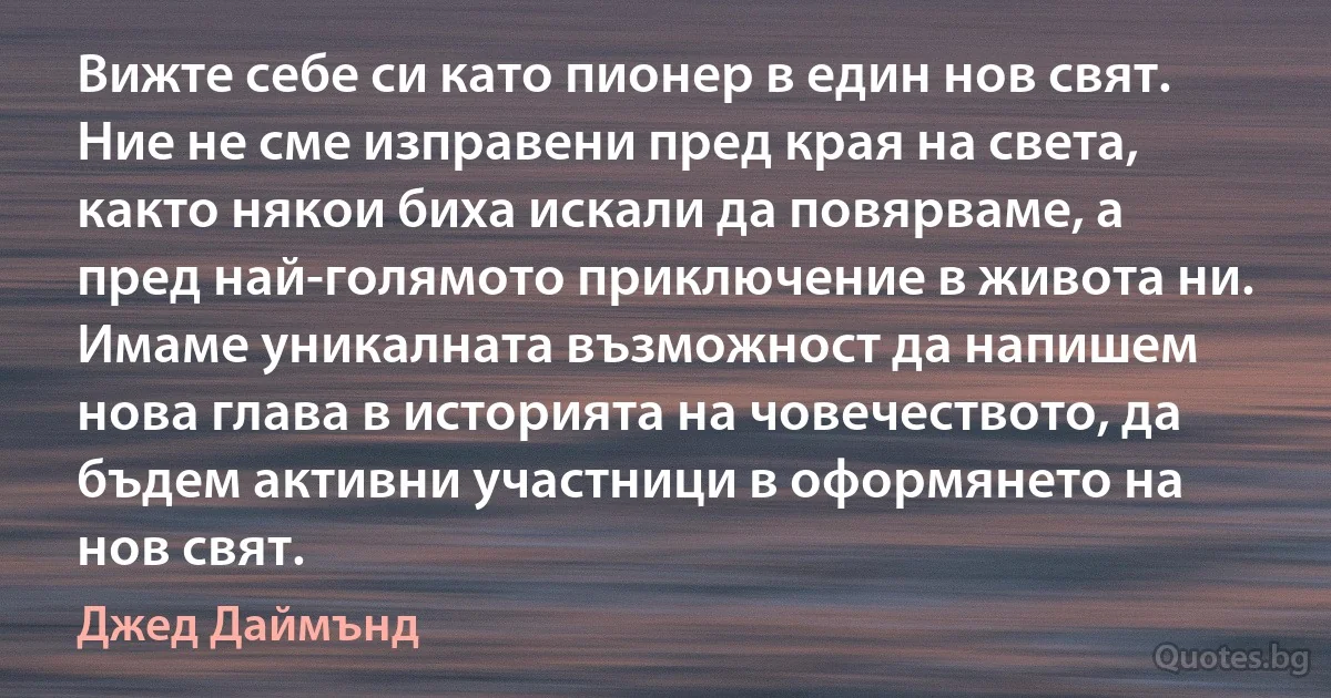 Вижте себе си като пионер в един нов свят. Ние не сме изправени пред края на света, както някои биха искали да повярваме, а пред най-голямото приключение в живота ни. Имаме уникалната възможност да напишем нова глава в историята на човечеството, да бъдем активни участници в оформянето на нов свят. (Джед Даймънд)