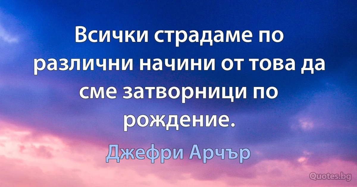 Всички страдаме по различни начини от това да сме затворници по рождение. (Джефри Арчър)