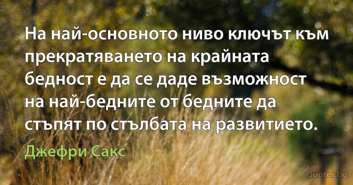 На най-основното ниво ключът към прекратяването на крайната бедност е да се даде възможност на най-бедните от бедните да стъпят по стълбата на развитието. (Джефри Сакс)