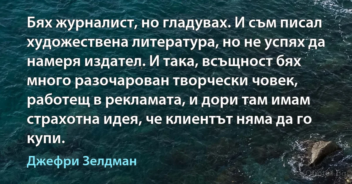 Бях журналист, но гладувах. И съм писал художествена литература, но не успях да намеря издател. И така, всъщност бях много разочарован творчески човек, работещ в рекламата, и дори там имам страхотна идея, че клиентът няма да го купи. (Джефри Зелдман)