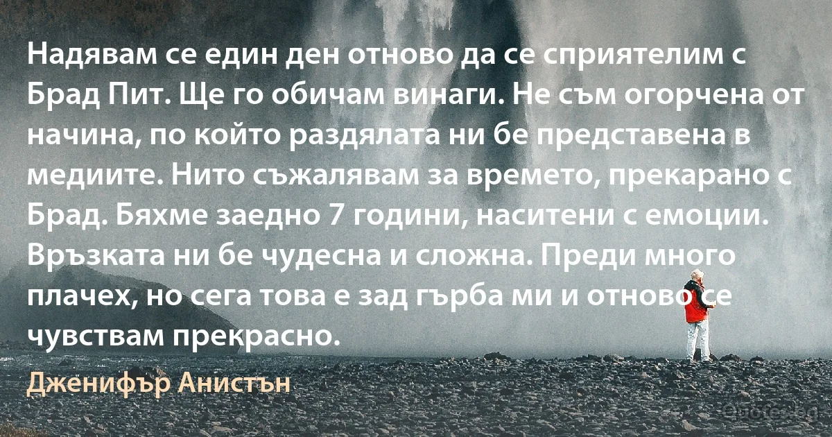 Надявам се един ден отново да се сприятелим с Брад Пит. Ще го обичам винаги. Не съм огорчена от начина, по който раздялата ни бе представена в медиите. Нито съжалявам за времето, прекарано с Брад. Бяхме заедно 7 години, наситени с емоции. Връзката ни бе чудесна и сложна. Преди много плачех, но сега това е зад гърба ми и отново се чувствам прекрасно. (Дженифър Анистън)