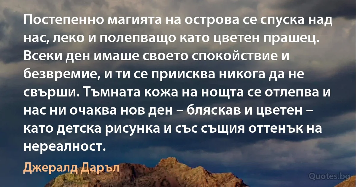 Постепенно магията на острова се спуска над нас, леко и полепващо като цветен прашец. Всеки ден имаше своето спокойствие и безвремие, и ти се приисква никога да не свърши. Тъмната кожа на нощта се отлепва и нас ни очаква нов ден – бляскав и цветен – като детска рисунка и със същия оттенък на нереалност. (Джералд Даръл)