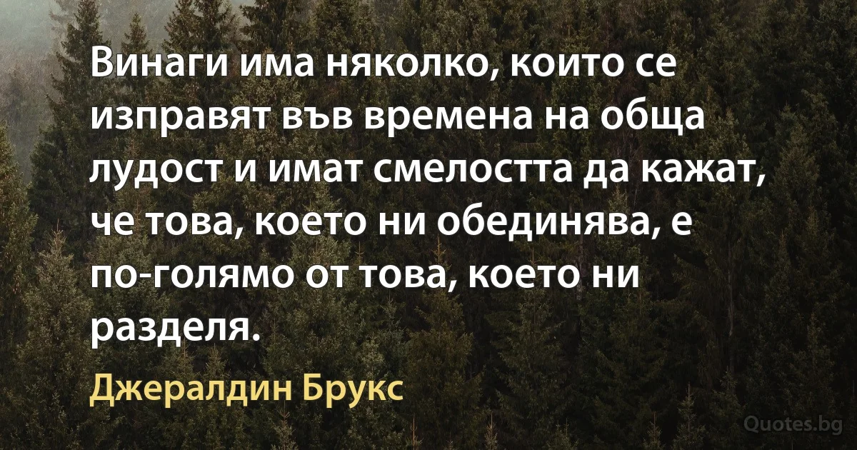 Винаги има няколко, които се изправят във времена на обща лудост и имат смелостта да кажат, че това, което ни обединява, е по-голямо от това, което ни разделя. (Джералдин Брукс)