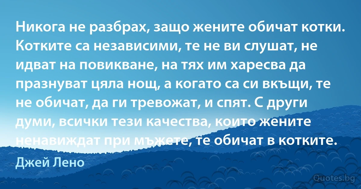 Никога не разбрах, защо жените обичат котки. Котките са независими, те не ви слушат, не идват на повикване, на тях им харесва да празнуват цяла нощ, а когато са си вкъщи, те не обичат, да ги тревожат, и спят. С други думи, всички тези качества, които жените ненавиждат при мъжете, те обичат в котките. (Джей Лено)