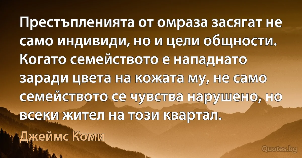 Престъпленията от омраза засягат не само индивиди, но и цели общности. Когато семейството е нападнато заради цвета на кожата му, не само семейството се чувства нарушено, но всеки жител на този квартал. (Джеймс Коми)