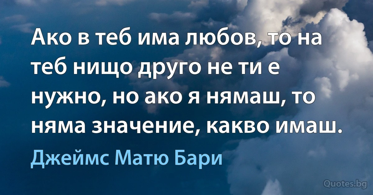 Ако в теб има любов, то на теб нищо друго не ти е нужно, но ако я нямаш, то няма значение, какво имаш. (Джеймс Матю Бари)