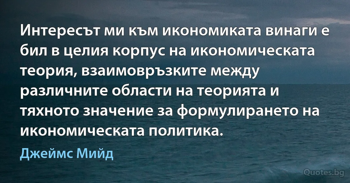 Интересът ми към икономиката винаги е бил в целия корпус на икономическата теория, взаимовръзките между различните области на теорията и тяхното значение за формулирането на икономическата политика. (Джеймс Мийд)