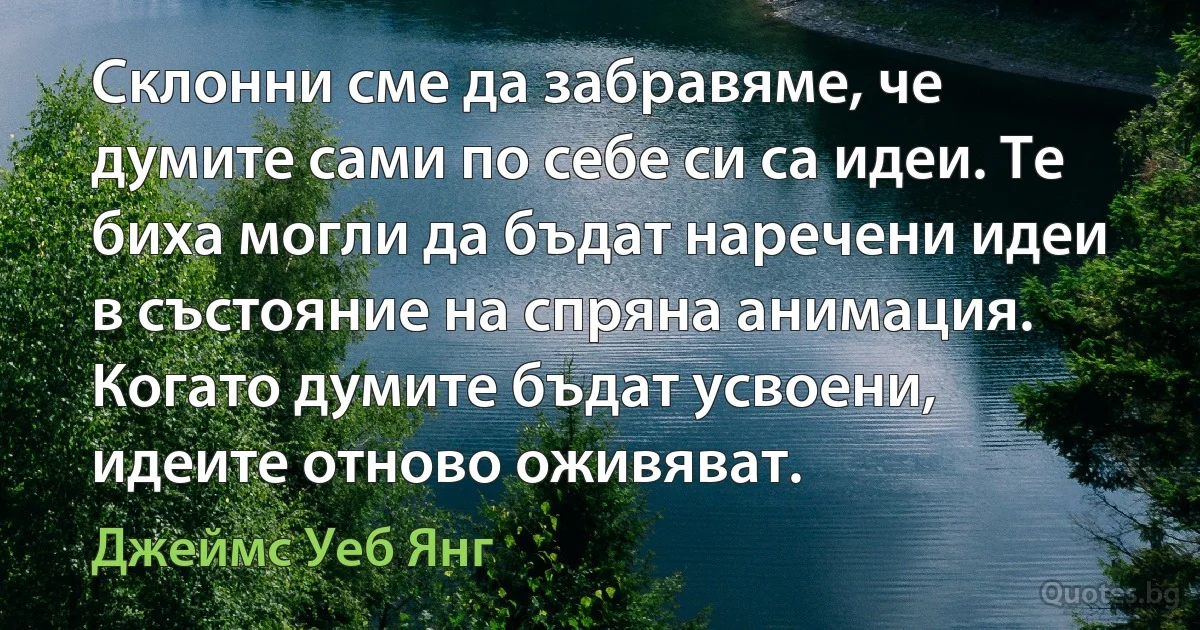 Склонни сме да забравяме, че думите сами по себе си са идеи. Те биха могли да бъдат наречени идеи в състояние на спряна анимация. Когато думите бъдат усвоени, идеите отново оживяват. (Джеймс Уеб Янг)