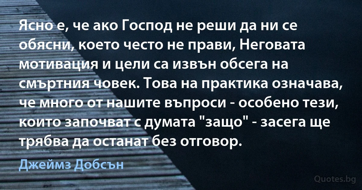 Ясно е, че ако Господ не реши да ни се обясни, което често не прави, Неговата мотивация и цели са извън обсега на смъртния човек. Това на практика означава, че много от нашите въпроси - особено тези, които започват с думата "защо" - засега ще трябва да останат без отговор. (Джеймз Добсън)