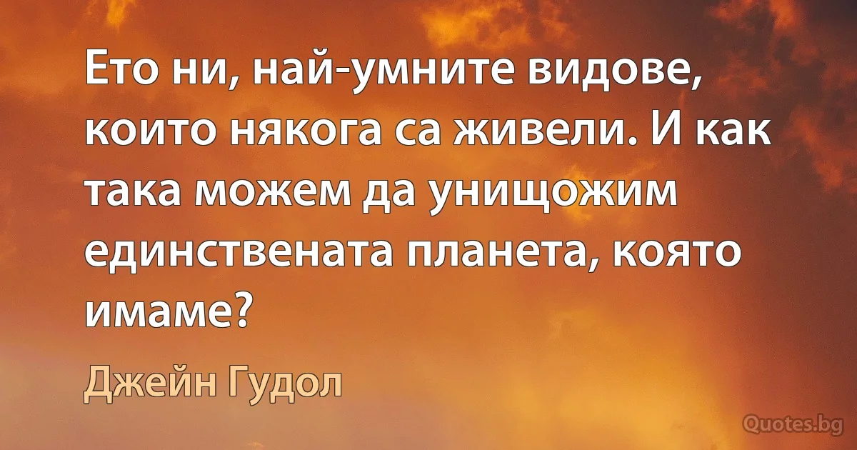 Ето ни, най-умните видове, които някога са живели. И как така можем да унищожим единствената планета, която имаме? (Джейн Гудол)