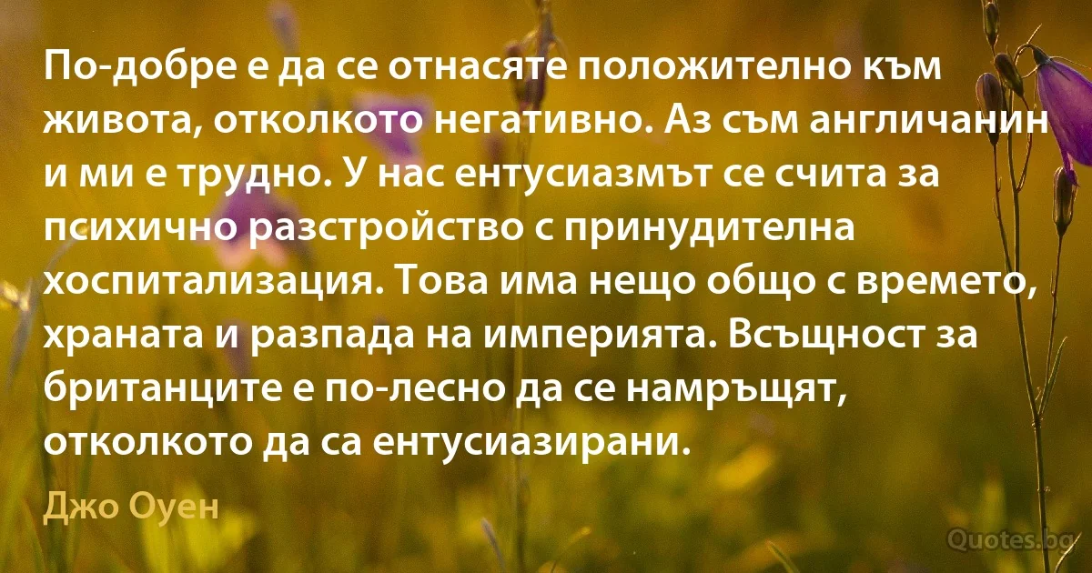 По-добре е да се отнасяте положително към живота, отколкото негативно. Аз съм англичанин и ми е трудно. У нас ентусиазмът се счита за психично разстройство с принудителна хоспитализация. Това има нещо общо с времето, храната и разпада на империята. Всъщност за британците е по-лесно да се намръщят, отколкото да са ентусиазирани. (Джо Оуен)