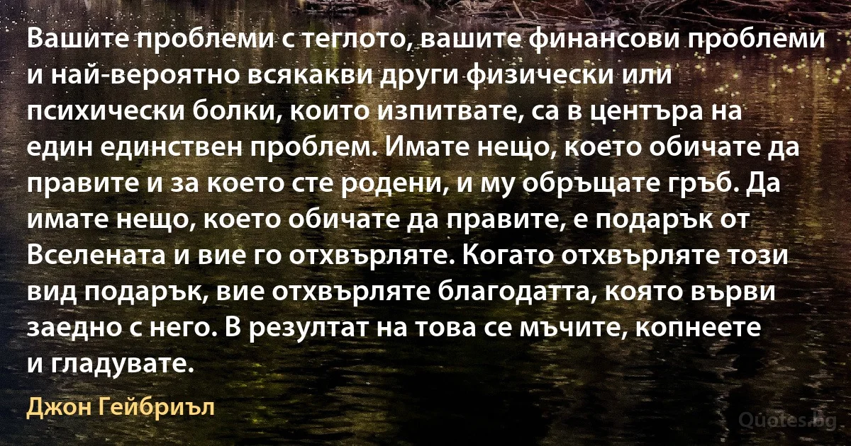 Вашите проблеми с теглото, вашите финансови проблеми и най-вероятно всякакви други физически или психически болки, които изпитвате, са в центъра на един единствен проблем. Имате нещо, което обичате да правите и за което сте родени, и му обръщате гръб. Да имате нещо, което обичате да правите, е подарък от Вселената и вие го отхвърляте. Когато отхвърляте този вид подарък, вие отхвърляте благодатта, която върви заедно с него. В резултат на това се мъчите, копнеете и гладувате. (Джон Гейбриъл)