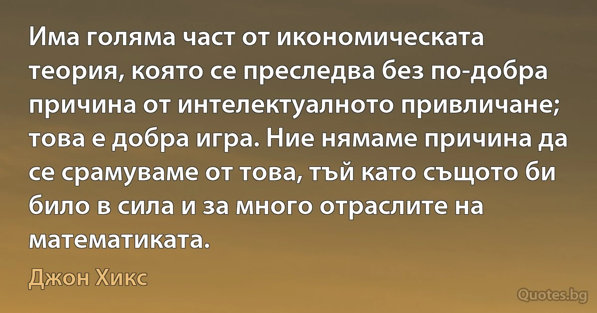 Има голяма част от икономическата теория, която се преследва без по-добра причина от интелектуалното привличане; това е добра игра. Ние нямаме причина да се срамуваме от това, тъй като същото би било в сила и за много отраслите на математиката. (Джон Хикс)