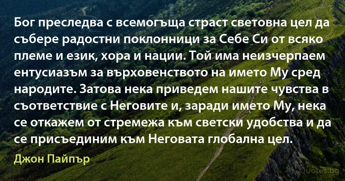 Бог преследва с всемогъща страст световна цел да събере радостни поклонници за Себе Си от всяко племе и език, хора и нации. Той има неизчерпаем ентусиазъм за върховенството на името Му сред народите. Затова нека приведем нашите чувства в съответствие с Неговите и, заради името Му, нека се откажем от стремежа към светски удобства и да се присъединим към Неговата глобална цел. (Джон Пайпър)