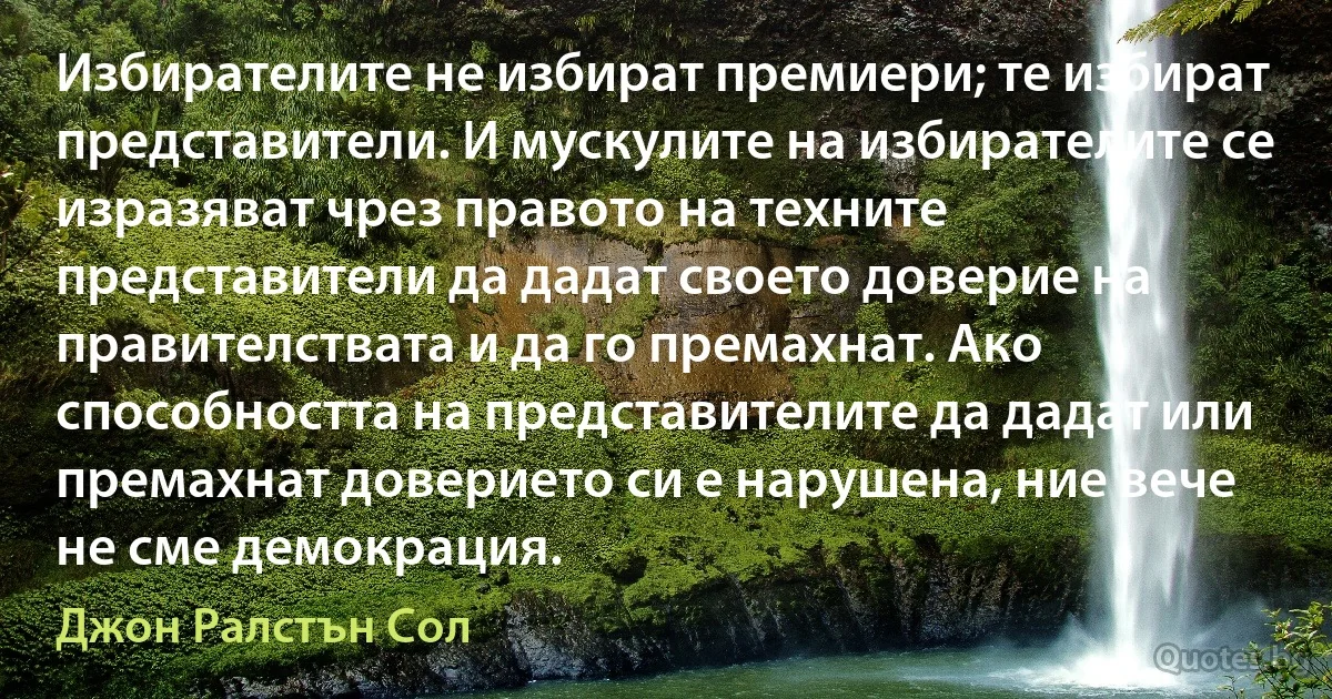 Избирателите не избират премиери; те избират представители. И мускулите на избирателите се изразяват чрез правото на техните представители да дадат своето доверие на правителствата и да го премахнат. Ако способността на представителите да дадат или премахнат доверието си е нарушена, ние вече не сме демокрация. (Джон Ралстън Сол)