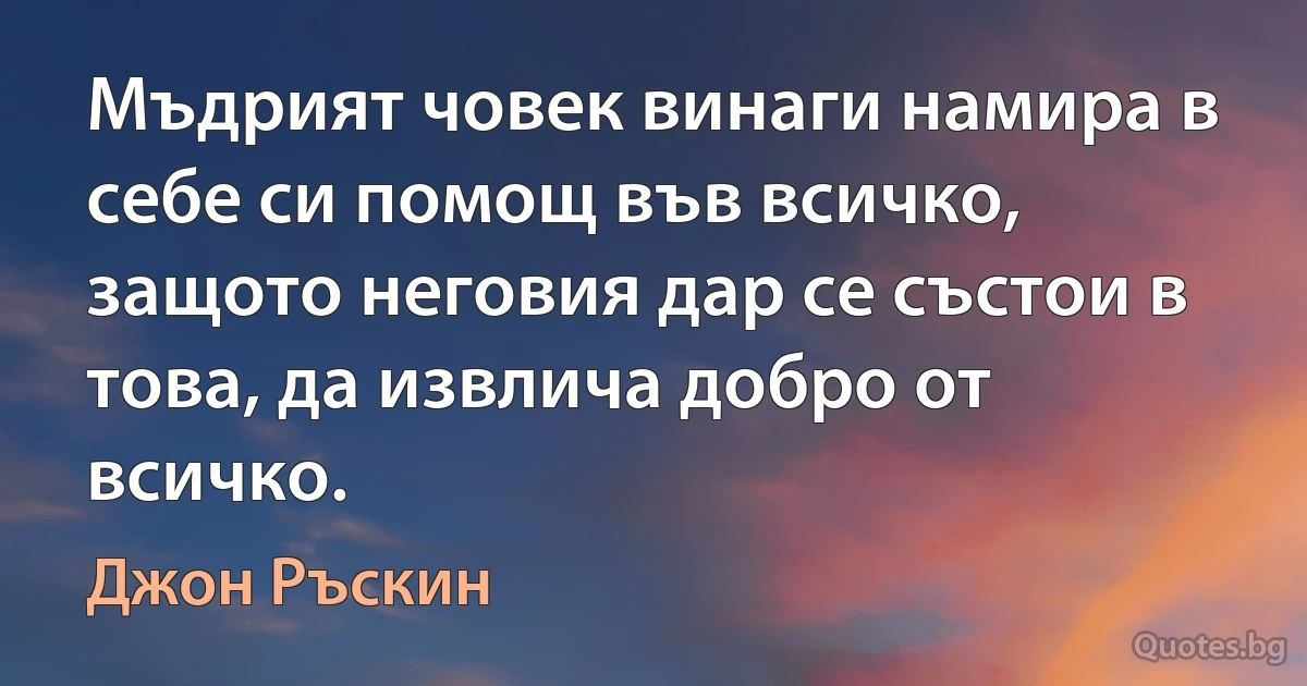 Мъдрият човек винаги намира в себе си помощ във всичко, защото неговия дар се състои в това, да извлича добро от всичко. (Джон Ръскин)