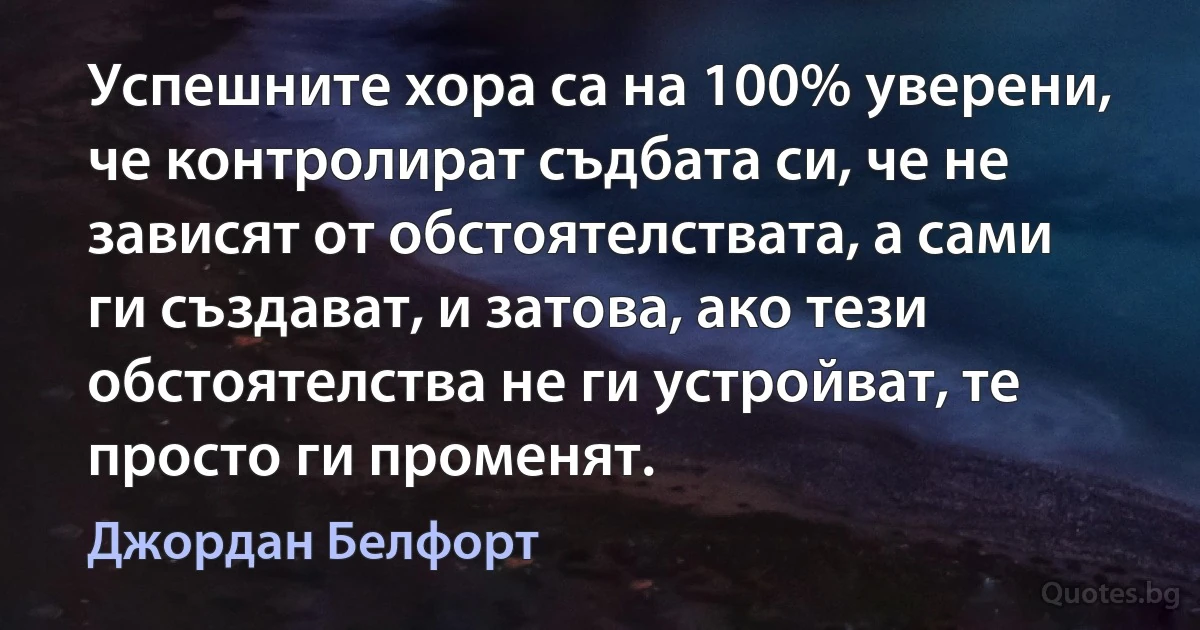 Успешните хора са на 100% уверени, че контролират съдбата си, че не зависят от обстоятелствата, а сами ги създават, и затова, ако тези обстоятелства не ги устройват, те просто ги променят. (Джордан Белфорт)