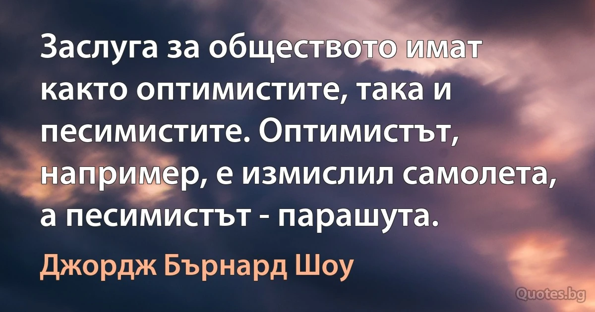 Заслуга за обществото имат както оптимистите, така и песимистите. Оптимистът, например, е измислил самолета, а песимистът - парашута. (Джордж Бърнард Шоу)