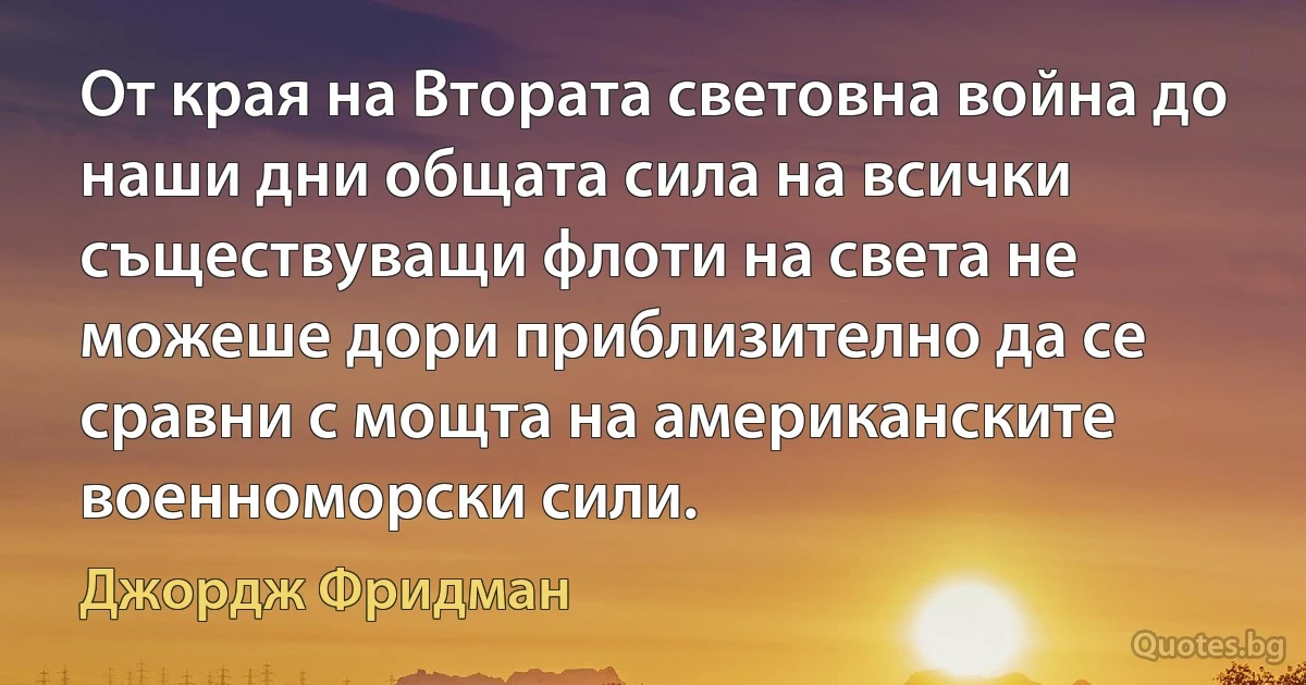 От края на Втората световна война до наши дни общата сила на всички съществуващи флоти на света не можеше дори приблизително да се сравни с мощта на американските военноморски сили. (Джордж Фридман)