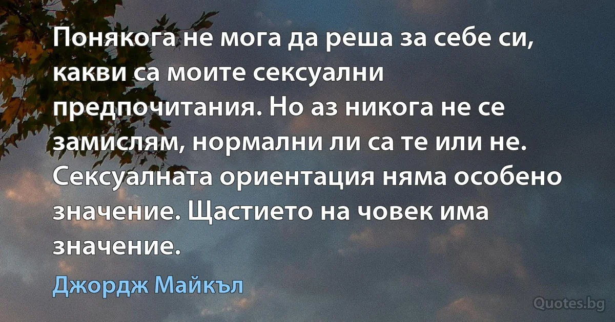 Понякога не мога да реша за себе си, какви са моите сексуални предпочитания. Но аз никога не се замислям, нормални ли са те или не. Сексуалната ориентация няма особено значение. Щастието на човек има значение. (Джордж Майкъл)